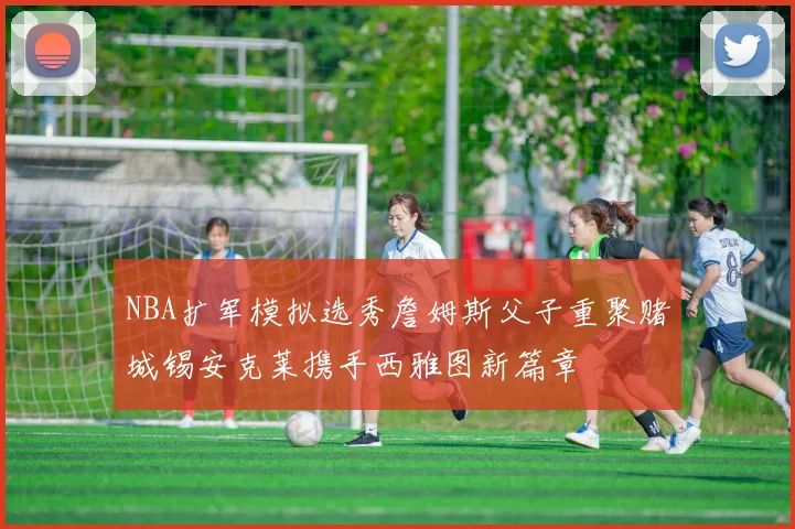 NBA扩军模拟选秀詹姆斯父子重聚赌城锡安克莱携手西雅图新篇章