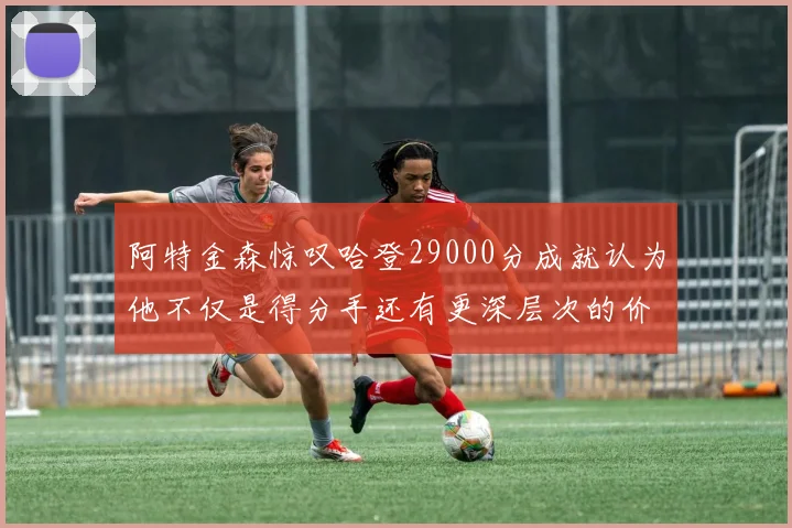 阿特金森惊叹哈登29000分成就认为他不仅是得分手还有更深层次的价值