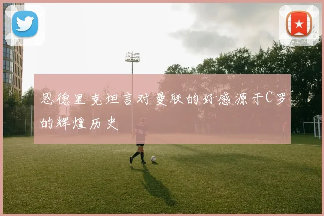 恩德里克坦言对曼联的好感源于C罗的辉煌历史
