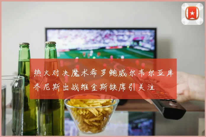 热火对决魔术希罗鲍威尔韦尔亚库乔尼斯出战维金斯缺席引关注