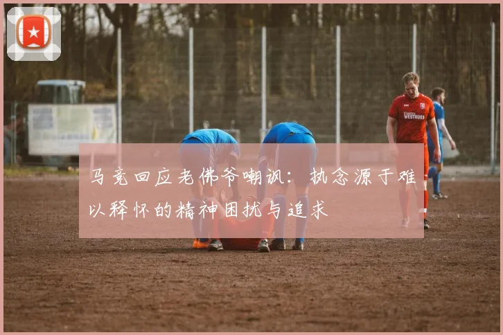 马竞回应老佛爷嘲讽：执念源于难以释怀的精神困扰与追求
