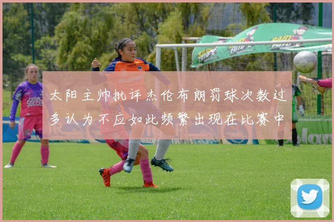 太阳主帅批评杰伦布朗罚球次数过多认为不应如此频繁出现在比赛中