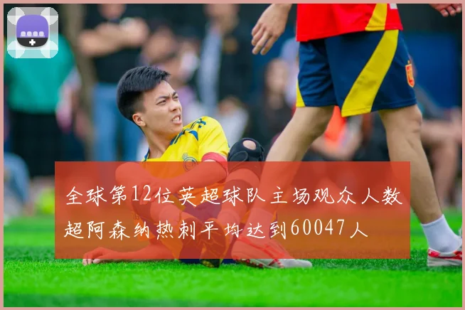 全球第12位英超球队主场观众人数超阿森纳热刺平均达到60047人