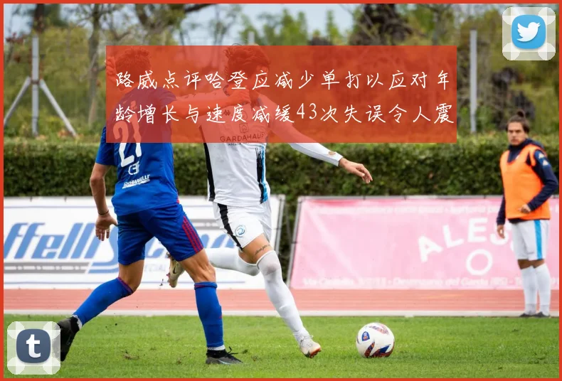 路威点评哈登应减少单打以应对年龄增长与速度减缓43次失误令人震惊