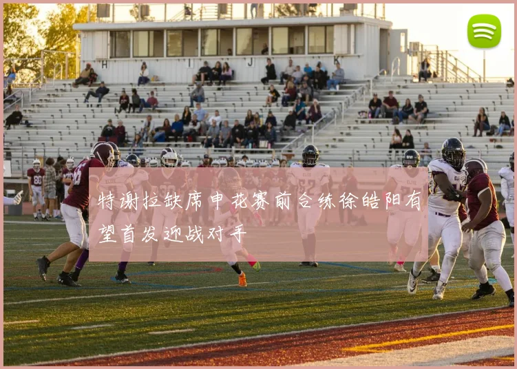 特谢拉缺席申花赛前合练徐皓阳有望首发迎战对手