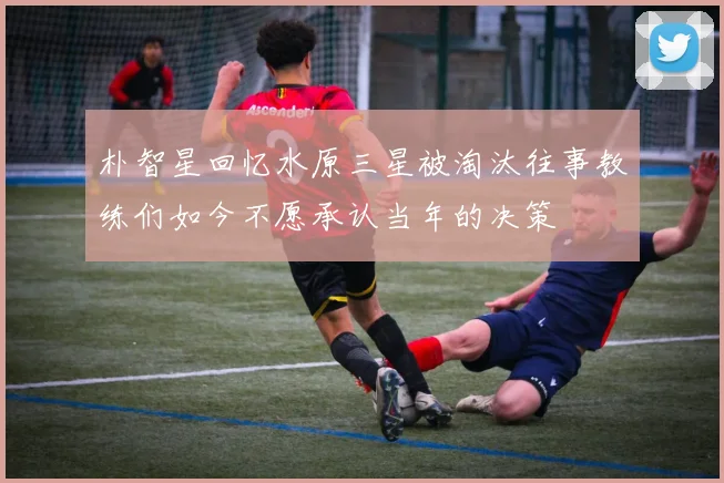 朴智星回忆水原三星被淘汰往事教练们如今不愿承认当年的决策